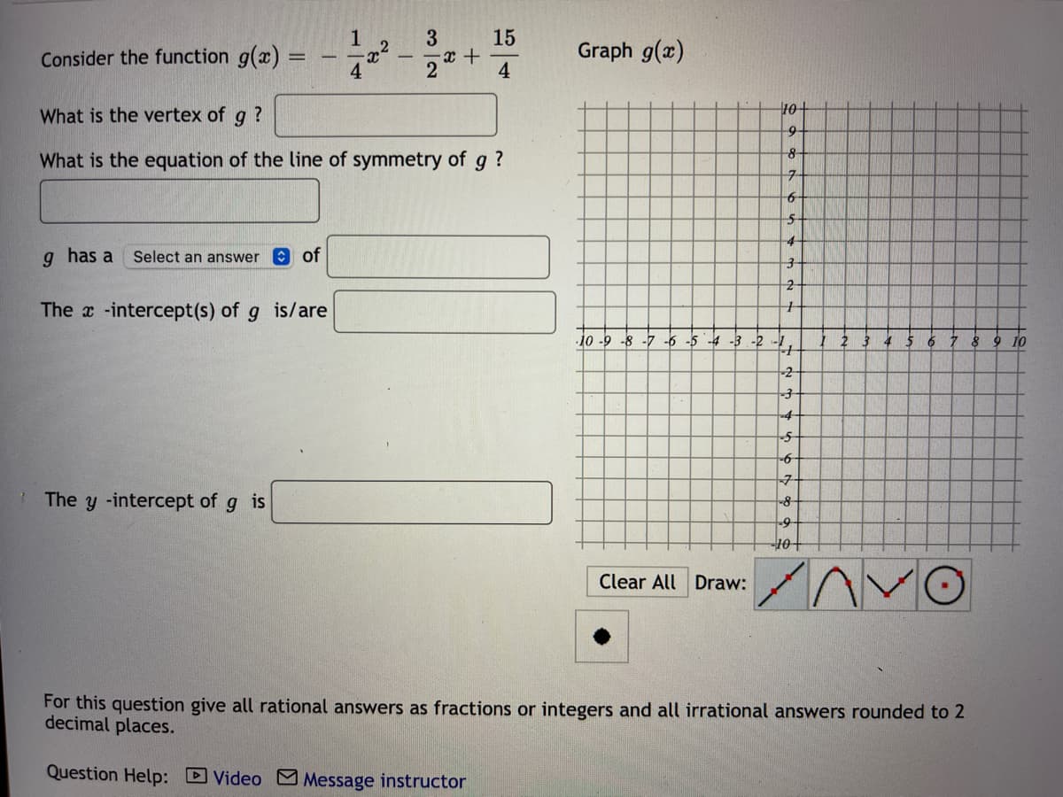 1
15
Consider the function g(x)
Graph g(x)
4
What is the vertex of g ?
What is the equation of the line of symmetry of g?
7-
4-
g has a
Select an answer O of
The x -intercept(s) of g is/are
-10 -9 -8 -7 -6 -5 -4 -3 -2 -1,
5 6 7 8 9 10
-2
-3
-4
-9-
The y -intercept of g is
-8
tor-
Clear All Draw:
For this question give all rational answers as fractions or integers and all irrational answers rounded to 2
decimal places.
Question Help: DVideo M Message instructor
