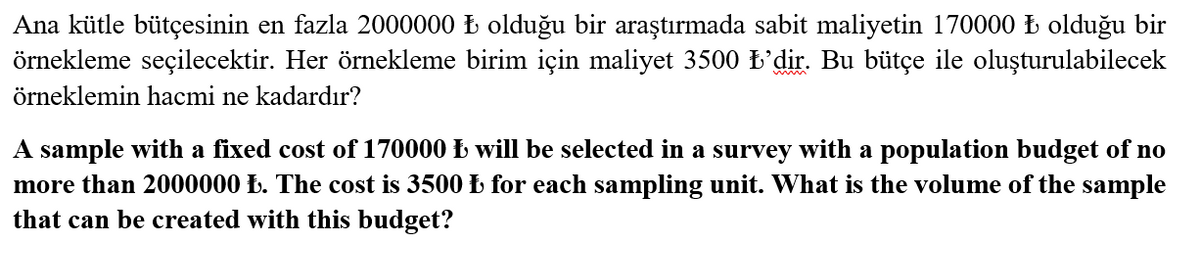 Ana kütle bütçesinin en fazla 2000000 Ł olduğu bir araştırmada sabit maliyetin 170000 Ł olduğu bir
örnekleme seçilecektir. Her örnekleme birim için maliyet 3500 k'dir. Bu bütçe ile oluşturulabilecek
örneklemin hacmi ne kadardır?
A sample with a fixed cost of 170000 Ł will be selected in a survey with a population budget of no
more than 2000000 Ł. The cost is 3500 Ł for each sampling unit. What is the volume of the sample
that can be created with this budget?
