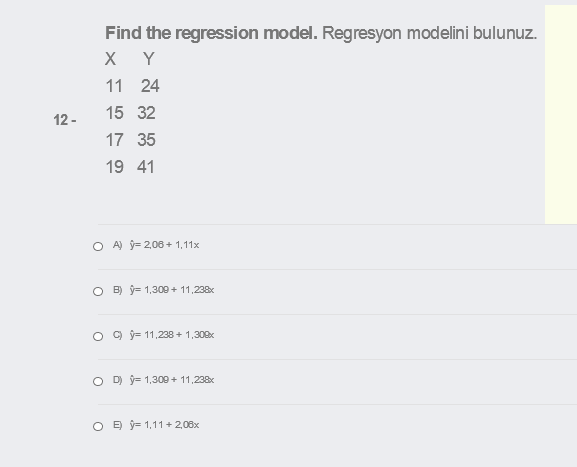 Find the regression model. Regresyon modelini bulunuz.
X Y
11 24
15 32
12 -
17 35
19 41
O A) ý= 2,06+ 1,11x
O B) ý= 1,309 + 11,238x
O 9 ý= 11,238 + 1,300x
O D ý= 1,309 + 11,238x
O E ý= 1,11 + 2,08x
