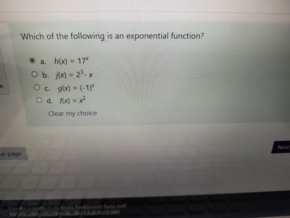 Which of the following is an exponential function?
h(x) 3D17*
O b. j(x) = 23-x
O c. g(x) = (-1)*
O d. fx) = x
Clear my choice
Next
us page
You are logged in as Emily Kruitbosch (Log.out)
