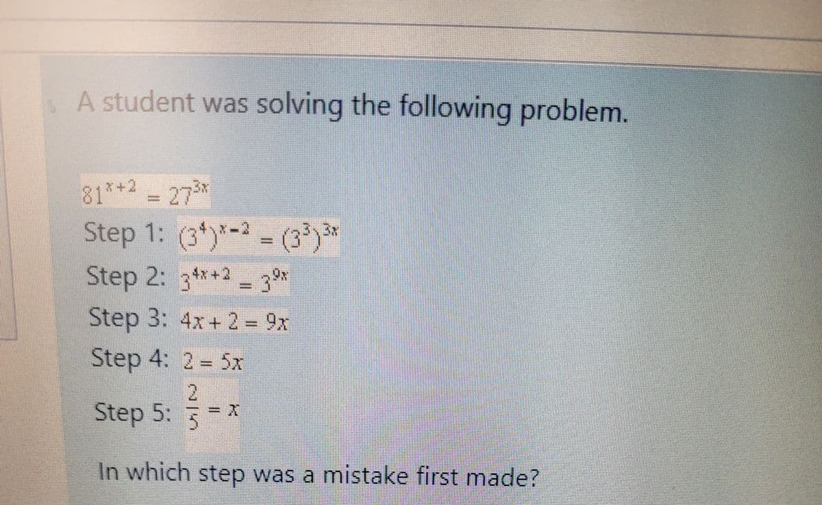 A student was solving the following problem.
81*+2 - 27*
%3D
Step 1: (3*)*-2 = (3')*
%3D
Step 2: 3**2 - 30
4x+2
%3D
Step 3: 4x+ 2 9x
Step 4: 2 5x
2.
Step 5: x
In which step was a mistake first made?
