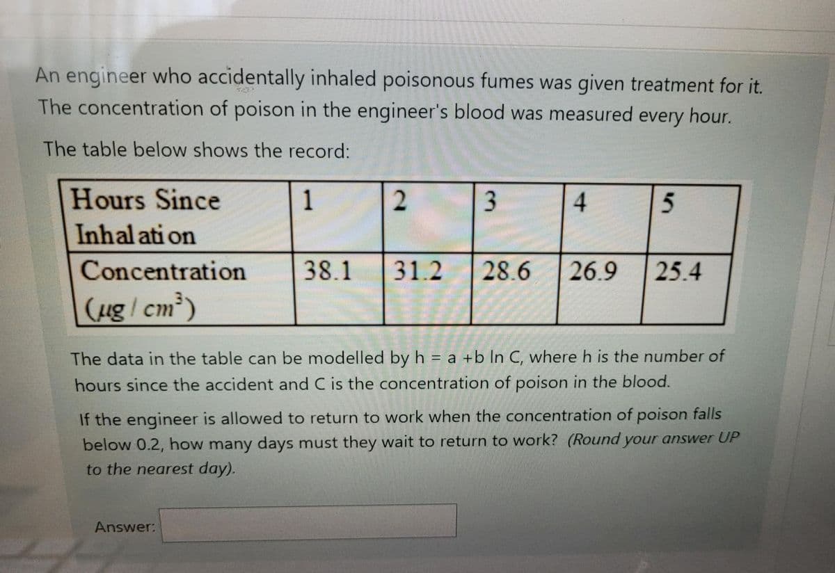 An engineer who accidentally inhaled poisonous fumes was given treatment for it.
The concentration of poison in the engineer's blood was measured every hour.
The table below shows the record:
Hours Since
Inhal ati on
1
5
Concentration
38.1
31.2
28.6
26.9
25.4
ug/ cm)
The data in the table can be modelled by h = a +b lIn C, where h is the number of
hours since the accident and C is the concentration of poison in the blood.
If the engineer is allowed to return to work when the concentration of poison falls
below 0.2, how many days must they wait to return to work? (Round your answer UP
to the nearest day).
Answer:
3.
2.
