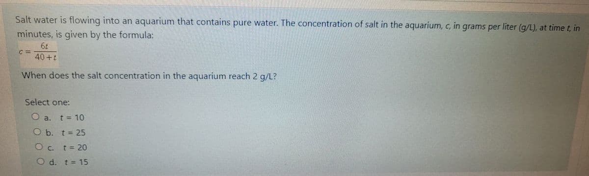 Salt water is flowing into an aquarium that contains pure water. The concentration of salt in the aquarium, c, in grams per liter (g/L), at time t, in
minutes, is given by the formula:
40+:
When does the salt concentration in the aquarium reach 2 g/L?
Select one:
O a. t = 10
O b. t = 25
O c. t = 20
O d. t = 15
