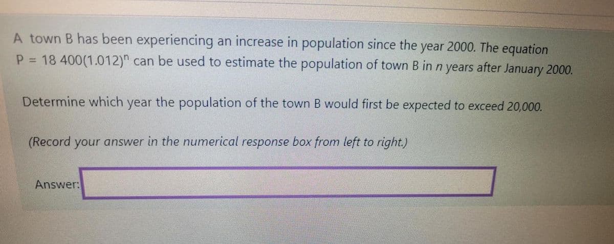 A town B has been experiencing an increase in population since the year 2000. The equation
P 18 400(1.012)" can be used to estimate the population of town B in n years after January 2000.
Determine which year the population of the town B would first be expected to exceed 20,000.
(Record your answer in the numerical response box from left to right.)
Answer:

