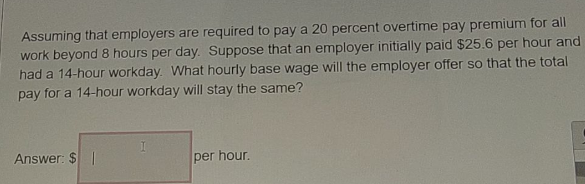 Assuming that employers are required to paya 20 percent overtime pay premium for all
work beyond 8 hours per day. Suppose that an employer initially paid $25.6 per hour and
had a 14-hour workday. What hourly base wage will the employer offer so that the total
pay for a 14-hour workday will stay the same?
Answer: $ |
per hour.
