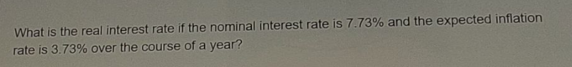 What is the real interest rate if the nominal interest rate is 7.73% and the expected inflation
rate is 3.73% over the course of a year?
