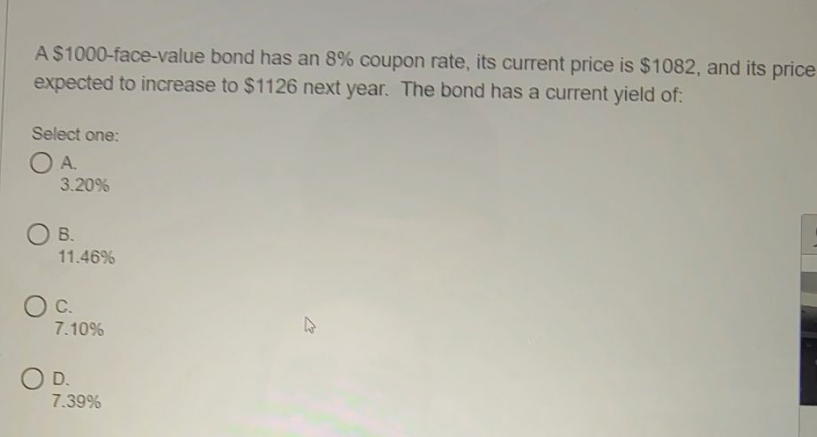 A$1000-face-value bond has an 8% coupon rate, its current price is $1082, and its price
expected to increase to $1126 next year. The bond has a current yield of:
Select one:
OA.
3.20%
O B.
11.46%
OC.
7.10%
O D.
7.39%
