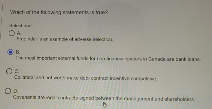 Which of the following statements is true?
Select one:
O A.
Free rider is an example of adverse selection.
В.
The most important external funds for non-financial sectors in Canada are bank loans.
OC.
Collateral and net worth make debt contract incentive competitive.
OD.
Covenants are legal contracts signed between the management and shareholders.
