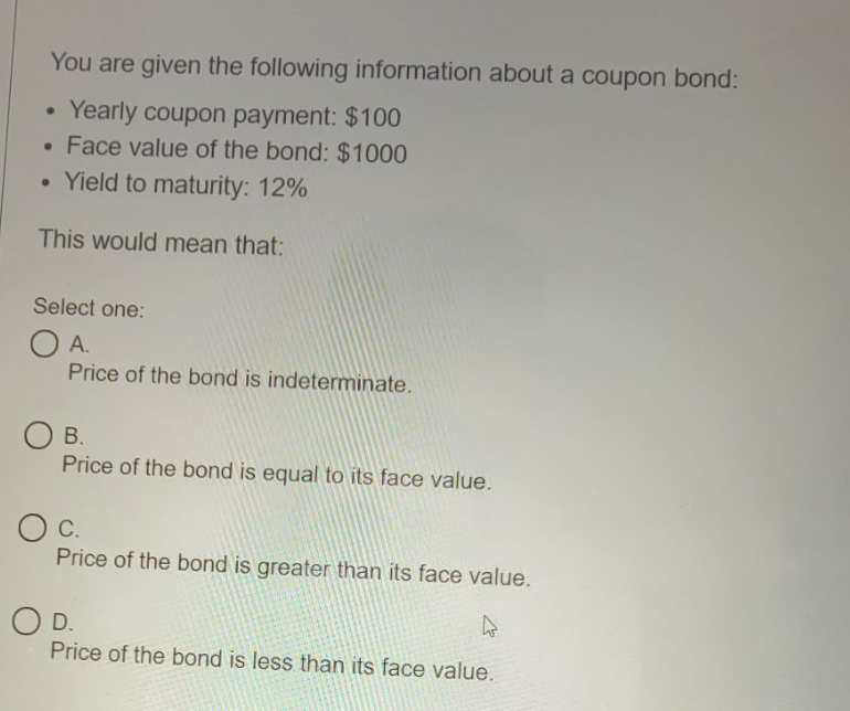 You are given the following information about a coupon bond:
Yearly coupon payment: $100
Face value of the bond: $1000
• Yield to maturity: 12%
This would mean that:
Select one:
O A.
Price of the bond is indeterminate.
O B.
Price of the bond is equal to its face value.
С.
Price of the bond is greater than its face value.
D.
Price of the bond is less than its face value.
