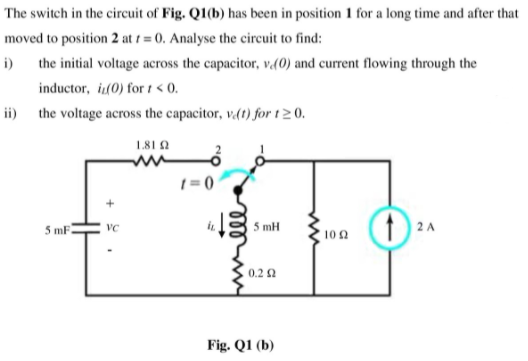 The switch in the circuit of Fig. Q1(b) has been in position 1 for a long time and after that
moved to position 2 at 1 = 0. Analyse the circuit to find:
i)
the initial voltage across the capacitor, v(0) and current flowing through the
inductor, i(0) for 1 < 0.
ii) the voltage across the capacitor, v.(t) for t2 0.
181A
1 = 0
5 mF
5 mH
2A
VC
10 2
0.2 2
Fig. Q1 (b)
ll
