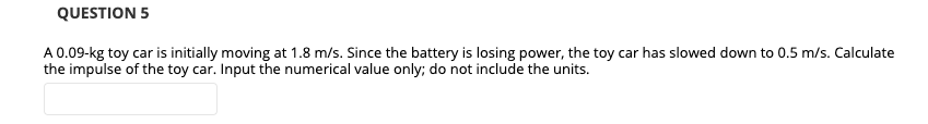 QUESTION 5
A 0.09-kg toy car is initially moving at 1.8 m/s. Since the battery is losing power, the toy car has slowed down to 0.5 m/s. Calculate
the impulse of the toy car. Input the numerical value only; do not include the units.
