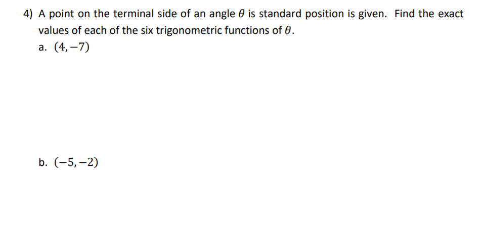 4) A point on the terminal side of an angle 0 is standard position is given. Find the exact
values of each of the six trigonometric functions of 0.
а. (4,—7)
b. (-5,–2)
