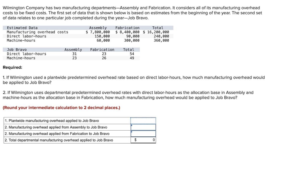 Wilmington Company has two manufacturing departments-Assembly and Fabrication. It considers all of its manufacturing overhead
costs to be fixed costs. The first set of data that is shown below is based on estimates from the beginning of the year. The second set
of data relates to one particular job completed during the year-Job Bravo.
Estimated Data
Manufacturing overhead costs
Direct labor-hours
Machine-hours
Assembly
$ 7,800,000
150,000
60,000
Fabrication
Total
$ 8,400,000 $ 16,200,000
90,000
300,000
240,000
360,000
Assembly
Direct labor-hours
Machine-hours
31
23
Fabrication
23
26
Total
54
49
Required:
Job Bravo
1. If Wilmington used a plantwide predetermined overhead rate based on direct labor-hours, how much manufacturing overhead would
be applied to Job Bravo?
2. If Wilmington uses departmental predetermined overhead rates with direct labor-hours as the allocation base in Assembly and
machine-hours as the allocation base in Fabrication, how much manufacturing overhead would be applied to Job Bravo?
(Round your intermediate calculation to 2 decimal places.)
1. Plantwide manufacturing overhead applied to Job Bravo
2. Manufacturing overhead applied from Assembly to Job Bravo
2. Manufacturing overhead applied from Fabrication to Job Bravo
2. Total departmental manufacturing overhead applied to Job Bravo
$
0