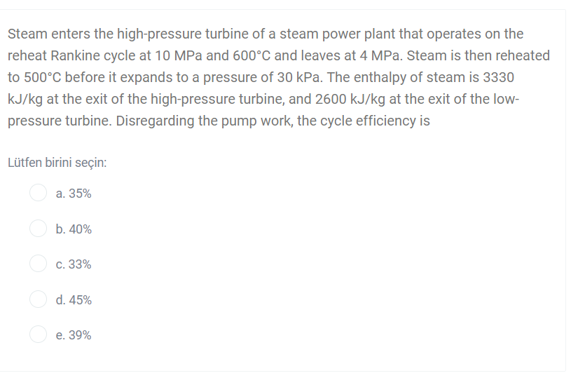 Steam enters the high-pressure turbine of a steam power plant that operates on the
reheat Rankine cycle at 10 MPa and 600°C and leaves at 4 MPa. Steam is then reheated
to 500°C before it expands to a pressure of 30 kPa. The enthalpy of steam is 3330
kJ/kg at the exit of the high-pressure turbine, and 2600 kJ/kg at the exit of the low-
pressure turbine. Disregarding the pump work, the cycle efficiency is
Lütfen birini seçin:
a. 35%
b. 40%
с. 33%
d. 45%
е. 39%
