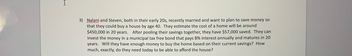 3) Nalani and Steven, both in their early 20s, recently married and want to plan to save money so
that they could buy a house by age 40. They estimate the cost of a home will be around
$450,000 in 20 years. After pooling their savings together, they have $57,000 saved. They can
invest the money in a municipal tax free bond that pays 8% interest annually and matures in 20
years. Will they have enough money to buy the home based on their current savings? How
much, exactly, do they need today to be able to afford the house?
