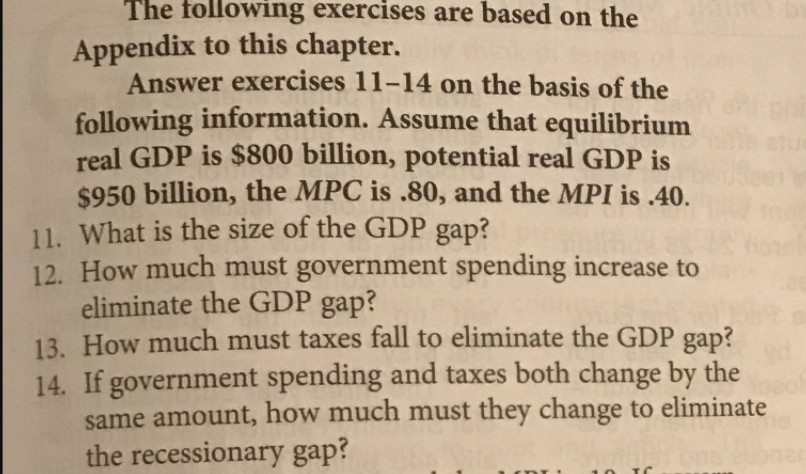 The following exercises are based on the
Appendix to this chapter.
Answer exercises 11-14 on the basis of the
following information. Assume that equilibrium
real GDP is $800 billion, potential real GDP is
$950 billion, the MPC is .80, and the MPI is .40.
11. What is the size of the GDP gap?
12. How much must government spending increase to
eliminate the GDP gap?
13. How much must taxes fall to eliminate the GDP gap?
14. If government spending and taxes both change by the
same amount, how much must they change to eliminate
the recessionary gap?
