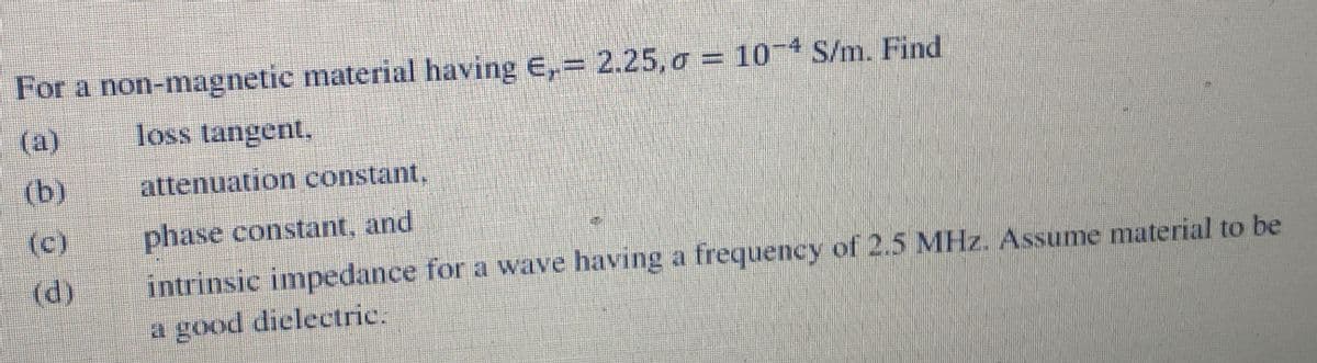 For a non-magnetic material having E,= 2.25, o = 10 4 S/m. Find
(а)
loss tangent.
(b)
attenuation constant,
(c)
(d)
phase constant, and
intrinsic impedance for a wave having a frequency of 2.5 MHz. Assume material to be
a good dielectric.
