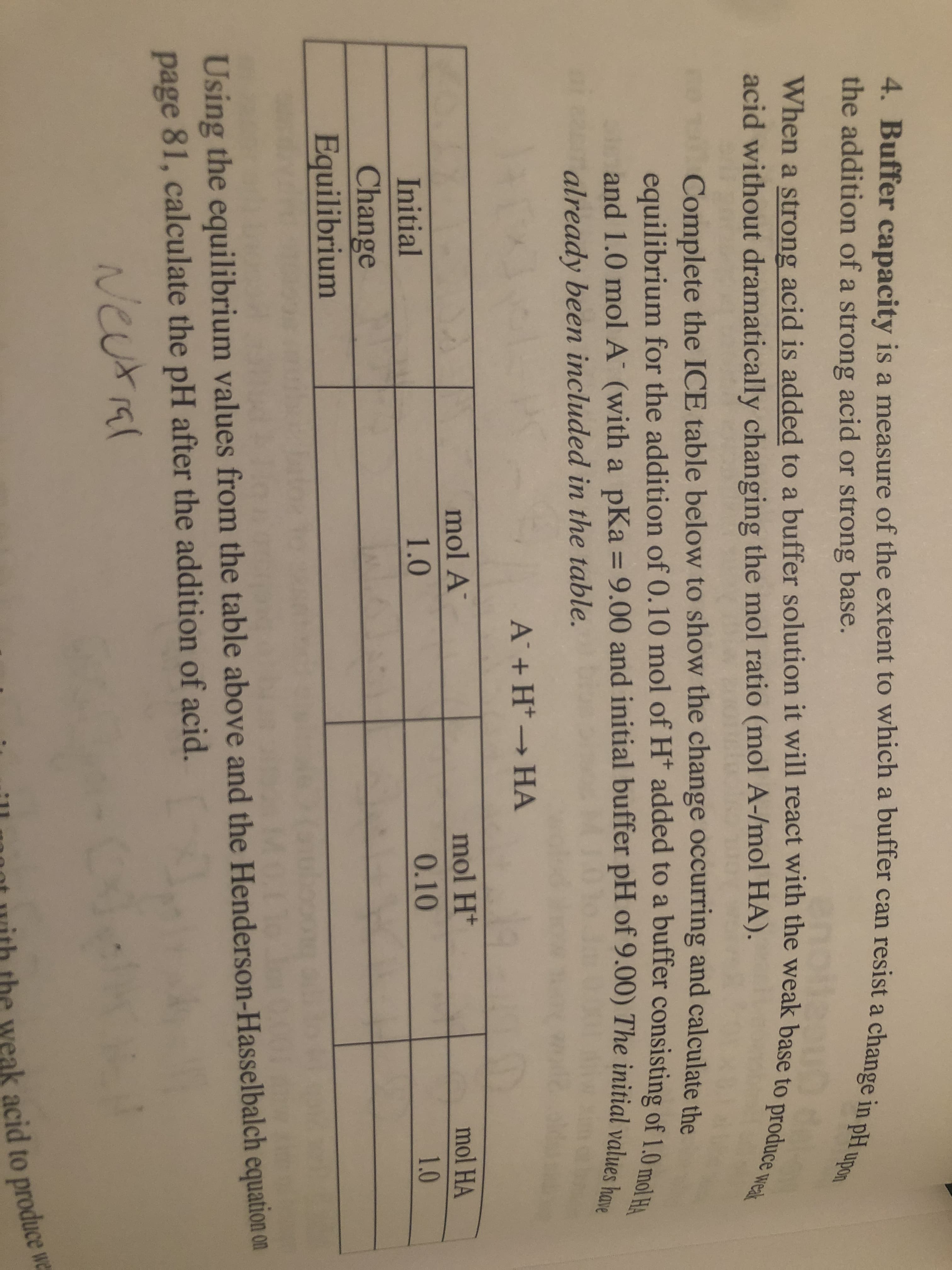 4. Buffer capacity is a measure of the extent to which a buffer can resist a change in pH upon
the addition of a strong acid or strong base.
When a strong acid is added to a buffer solution it will react with the weak base to produce wea
acid without dramatically changing the mol ratio (mol A-/mol HA).
Complete the ICE table below to show the change occurring and calculate the
equilibrium for the addition of 0.10 mol of H* added to a buffer consisting of 1.0 mol HA
and 1.0 mol A (with a pKa = 9.00 and initial buffer pH of 9.00) The initial values have
%3D
already been included in the table.
A +H* HA
mol A
mol H*
mol HA
Initial
1.0
0.10
1.0
Change
Equilibrium
Using the equilibrium values from the table above and the Henderson-Hasselbalch equation on
page 81, calculate the pH after the addition of acid.
Neutial
s acid to produce we
