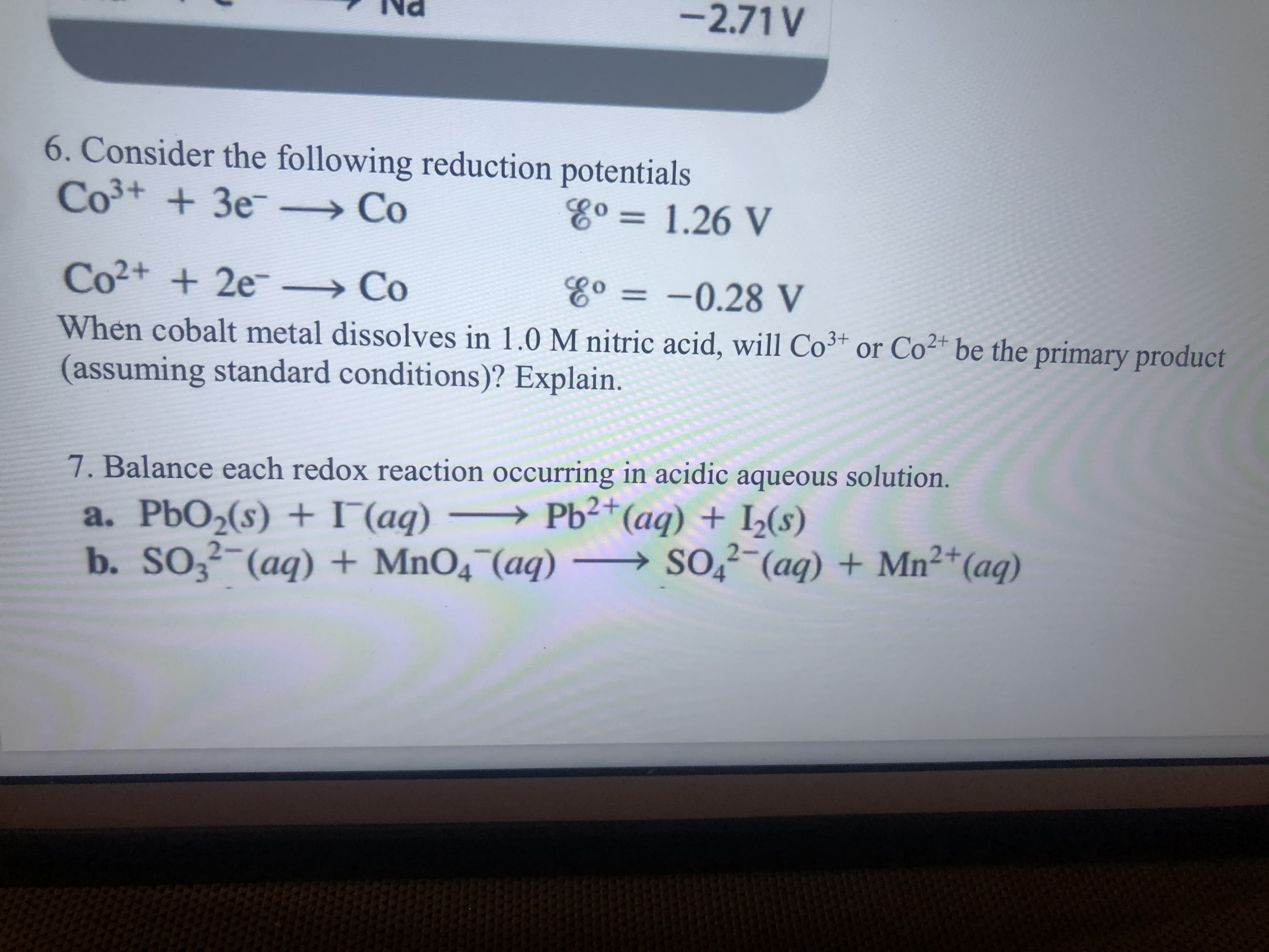 -2.71 V
6. Consider the following reduction potentials
Co+ + 3e-
→Co
Eo =1.26 V
%3D
Co2+ + 2e-
→ Co
Eo = -0.28 V
When cobalt metal dissolves in 1.0 M nitric acid, will Co³+ or Co²* be the primary product
(assuming standard conditions)? Explain.
7. Balance each redox reaction occurring in acidic aqueous solution.
a. PbO2(s) + I (aq) → Pb2+
b. SO3²-(aq) + MnO4 (aq) – SO̟²-(aq) + Mn²+(aq)
(aq) + I2(s)
