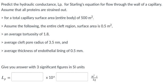 Predict the hydraulic conductance, Lp, for Starling's equation for flow through the wall of a capillary.
Assume that all proteins are strained out.
> for a total capillary surface area (entire body) of 500 m?.
> Assume the following, the entire cleft region, surface area is 0.5 m2,
> an average tortuosity of 1.8,
> average cleft pore radius of 3.5 nm, and
> average thickness of endothelial lining of 0.5 mm.
Give you answer with 3 significant figures in Sl units
L,
x 10^
m s
kg
=
