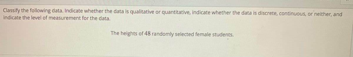 Classify the following data. Indicate whether the data is qualitative or quantitative, indicate whether the data is discrete, continuous, or neither, and
indicate the level of measurement for the data.
The heights of 48 randomly selected female students.
