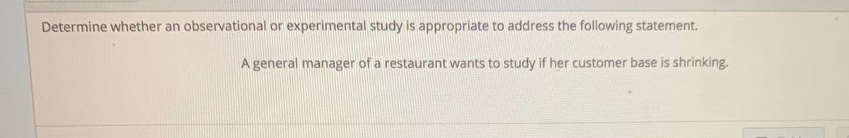 Determine whether an observational or experimental study is appropriate to address the following statement.
A general manager of a restaurant wants to study if her customer base is shrinking.

