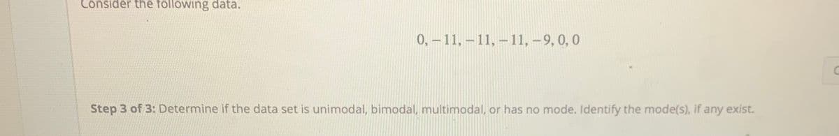 Consider the following data.
0,-11,-11, –11, –9, 0, 0
Step 3 of 3: Determine if the data set is unimodal, bimodal, multimodal, or has no mode. Identify the mode(s), if any exist.
