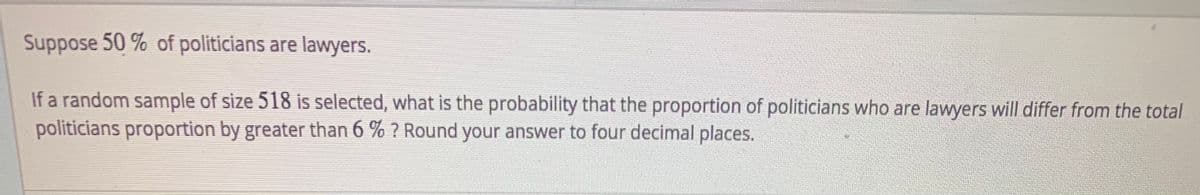 Suppose 50 % of politicians are lawyers.
If a random sample of size 518 is selected, what is the probability that the proportion of politicians who are lawyers will differ from the total
politicians proportion by greater than 6 % ? Round your answer to four decimal places.
