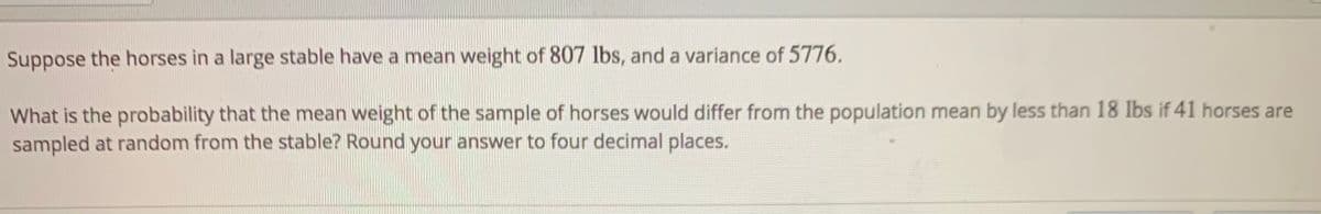 Suppose the horses in a large stable have a mean weight of 807 lbs, and a variance of 5776.
What is the probability that the mean weight of the sample of horses would differ from the population mean by less than 18 Ibs if 41 horses are
sampled at random from the stable? Round your answer to four decimal places.
