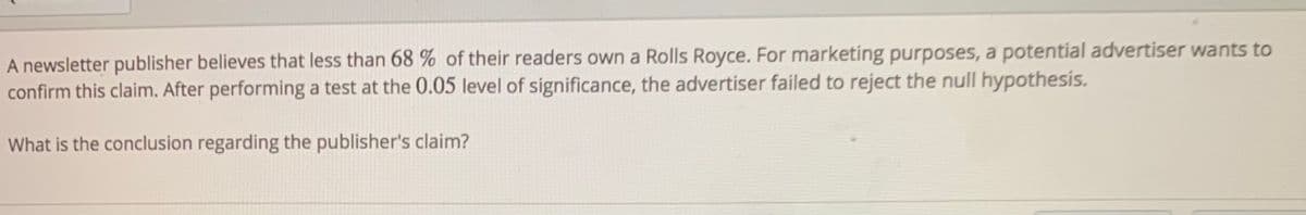 A newsletter publisher believes that less than 68 % of their readers own a Rolls Royce. For marketing purposes, a potential advertiser wants to
confirm this claim. After performing a test at the 0.05 level of significance, the advertiser failed to reject the null hypothesis.
What is the conclusion regarding the publisher's claim?
