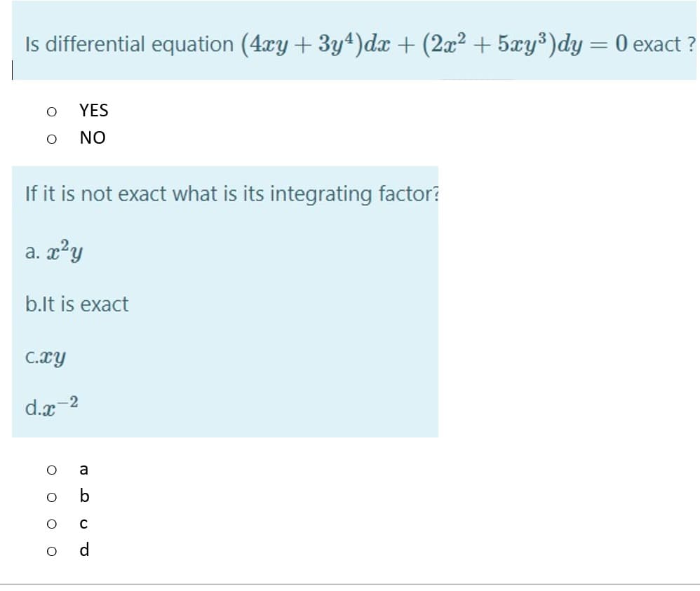Is differential equation (4xy + 3y4)dx + (2x2 + 5xy³)dy = 0 exact ?
YES
NO
If it is not exact what is its integrating factor?
a. x?y
b.lt is exact
C.xy
2
d.x
O o o o
