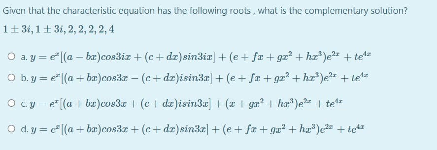 Given that the characteristic equation has the following roots, what is the complementary solution?
1+ 3i, 1+ 3i, 2, 2, 2, 2, 4
O a. y = e" [(a – bæ)cos3ix + (c+ dx)sin3ix] + (e + fæ + gæ² + hæ³)e2 + tet
O b. y = e" [(a + bæ)cos3x – (c+ dæ)isin3x] + (e + fæ + gæ? + hæ³)e2= + tet=
O c.y = e" [(a + bæ)cos3x + (c+ dæ)isin3x] + (x + gx? + hx³)e2 + tea
O d. y = e" [(a + bæ)cos3x + (c+ dæ)sin3x] + (e + fæ + gæ? + hæ³)e2 + te4
