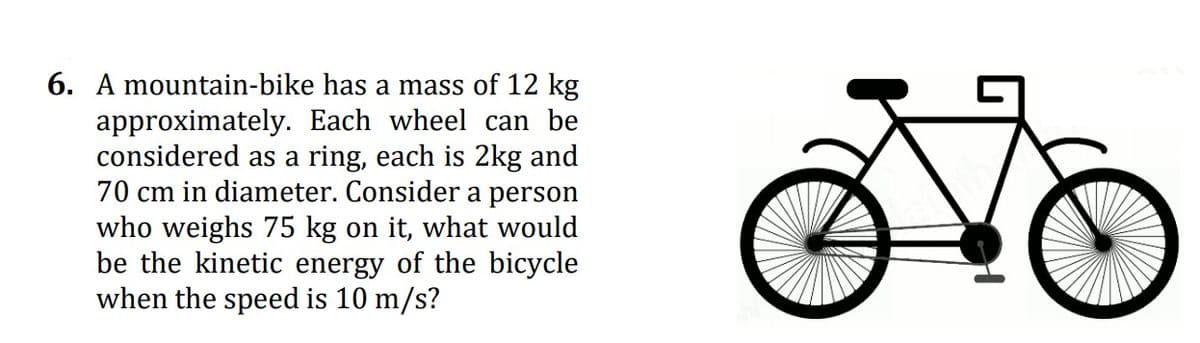 6. A mountain-bike has a mass of 12 kg
approximately. Each wheel can be
considered as a ring, each is 2kg and
70 cm in diameter. Consider a person
who weighs 75 kg on it, what would
be the kinetic energy of the bicycle
when the speed is 10 m/s?
