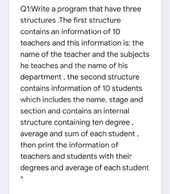 Q1:Write a program that have three
structures .The first structure
contains an information of 10
teachers and this information is: the
name of the teacher and the subjects
he teaches and the name of his
department , the second structure
contains information of 10 students
which includes the name, stage and
section and contains an internal
structure containing ten degree,
average and sum of each student,
then print the information of
teachers and students with their
degrees and average of each student
