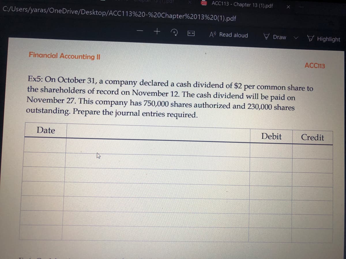 POF
ACC113 - Chapter 13 (1).pdf
C:/Users/yaras/OneDrive/Desktop/ACC113%20-%20Chapter%2013%20(1).pdf
A Read aloud
Draw
V Highlight
Financial Accounting II
ACC113
Ex5: On October 31, a company declared a cash dividend of $2 per common share to
the shareholders of record on November 12. The cash dividend will be paid on
November 27. This company has 750,000 shares authorized and 230,000 shares
outstanding. Prepare the journal entries required.
Date
Debit
Credit
