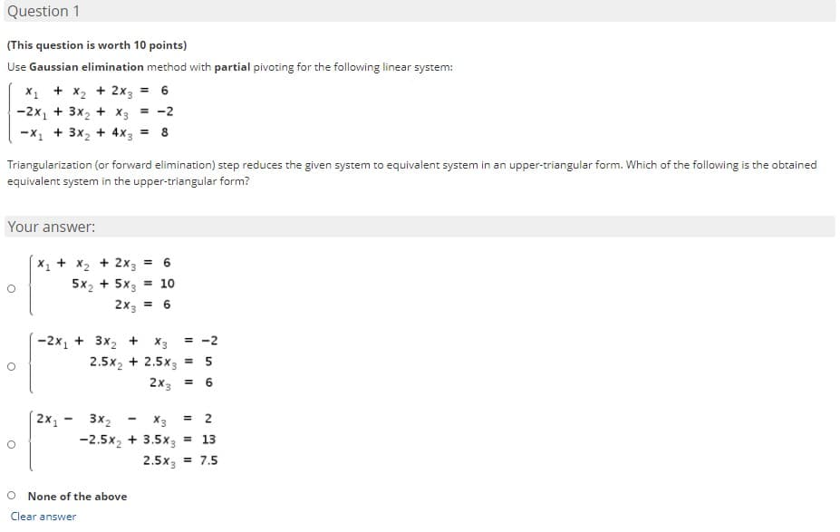 Question 1
(This question is worth 10 points)
Use Gaussian elimination method with partial pivoting for the following linear system:
X1 + x2 + 2x3
= 6
-2x1 + 3x2 + X3
= -2
-X, + 3x2 + 4x3 = 8
Triangularization (or forward elimination) step reduces the given system to equivalent system in an upper-triangular form. Which of the following is the obtained
equivalent system in the upper-triangular form?
Your answer:
+ x2 + 2x3
5x2 + 5x3
= 10
2x3 =
-2x1 + 3x2 + X3
= -2
2.5x2 + 2.5x3 = 5
2X3
%3D
2х, -
3x2
X3
= 2
-2.5x2 + 3.5x3 = 13
2.5x3 = 7.5
None of the above
Clear answer
6.
