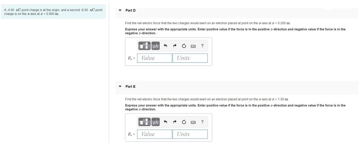A -4.00 nC point charge is at the origin, and a second -6.00 nC point
charge is on the x-axis at x = 0.800 m
Part D
Find the net electric force that the two charges would exert on an electron placed at point on the x-axis at x = 0.200 m.
Express your answer with the appropriate units. Enter positive value if the force is in the positive x-direction and negative value if the force is in the
negative x-direction.
HẢ
?
F, =
Value
Units
Part E
Find the net electric force that the two charges would exert on an electron placed at point on the x-axis at x = 1.20 m.
Express your answer with the appropriate units. Enter positive value if the force is in the positive x-direction and negative value if the force is in the
negative x-direction.
HA
?
F =
Value
Units

