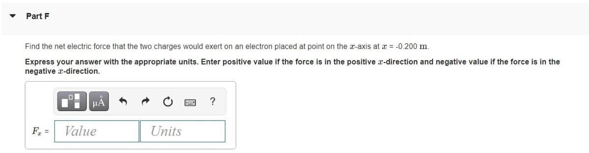 Part F
Find the net electric force that the two charges would exert on an electron placed at point on the x-axis at x = -0.200 m.
Express your answer with the appropriate units. Enter positive value if the force is in the positive x-direction and negative value if the force is in the
negative x-direction.
HA
?
F. =
Value
Units
