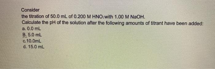 Consider
the titration of 50.0 mL of 0.200 M HNO with 1.00 M NaOH.
Calculate the pH of the solution after the following amounts of titrant have been added:
a. 0.0 mL
B. 5.0 mL
c.10.0mL
d. 15.0 mL
