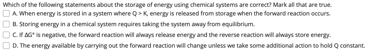 Which of the following statements about the storage of energy using chemical systems are correct? Mark all that are true.
A. When energy is stored in a system where Q > K, energy is released from storage when the forward reaction occurs.
B. Storing energy in a chemical system requires taking the system away from equilibrium.
C. If AG° is negative, the forward reaction will always release energy and the reverse reaction will always store energy.
D. The energy available by carrying out the forward reaction will change unless we take some additional action to hold Q constant.
