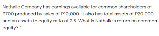Nathalie Company has earnings available for common shareholders of
P700 produced by sales of P10,00o. It also has total assets of P20,000
and an assets to equity ratio of 2.5. What is Nathalie's return on common
equity? *
