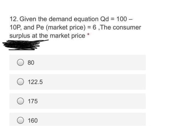 12. Given the demand equation Qd = 100 -
10P, and Pe (market price) = 6,The consumer
surplus at the market price *
80
122.5
175
160