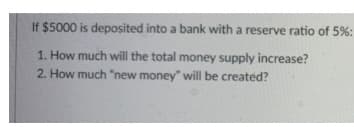 If $5000 is deposited into a bank with a reserve ratio of 5%:
1. How much will the total money supply increase?
2. How much "new money" will be created?
