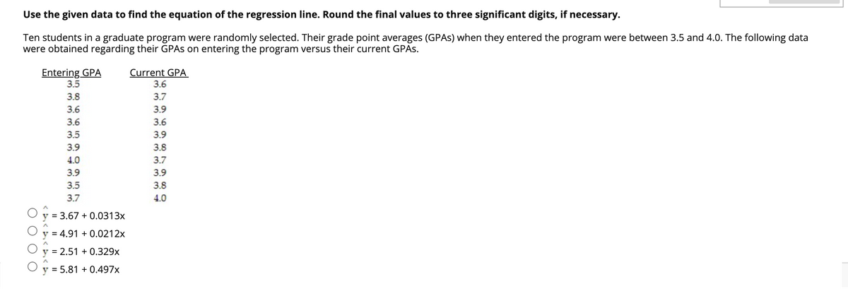 Use the given data to find the equation of the regression line. Round the final values to three significant digits, if necessary.
Ten students in a graduate program were randomly selected. Their grade point averages (GPAS) when they entered the program were between 3.5 and 4.0. The following data
were obtained regarding their GPAS on entering the program versus their current GPAS.
Entering GPA
Current GPA
3.5
3.6
3.8
3.7
3.6
3.9
3.6
3.6
3.5
3.9
3.9
3.8
4.0
3.7
3.9
3.5
3.8
3.7
4.0
y = 3.67 + 0.0313x
y = 4.91 + 0.0212x
y = 2.51 + 0.329x
y = 5.81 + 0.497x
