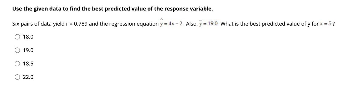 Use the given data to find the best predicted value of the response variable.
Six pairs of data yield r = 0.789 and the regression equation y = 4x - 2. Also, y= 19.0. What is the best predicted value of y for x = 5?
18.0
19.0
18.5
22.0
