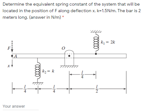 Determine the equivalent spring constant of the system that will be
located in the position of F along deflection x. k=1.5N/m. The bar is 2
meters long. (answer in N/m) *
k, = 2k
k2 = k
Your answer
