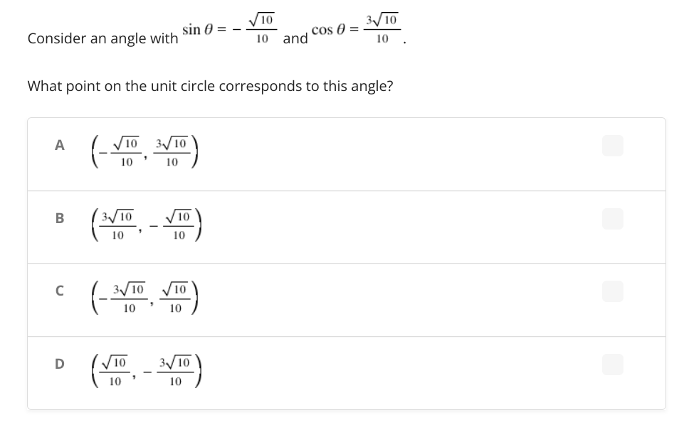 ele
√10
sin 0
cos Ꮎ
Consider an angle with
10 and
10 .
What point on the unit circle corresponds to this angle?
A
3√√/10
10
B
(3√/10√10)
C
3√√/10
/10
10
10
D
(V10 - 3√10)
(
3√10