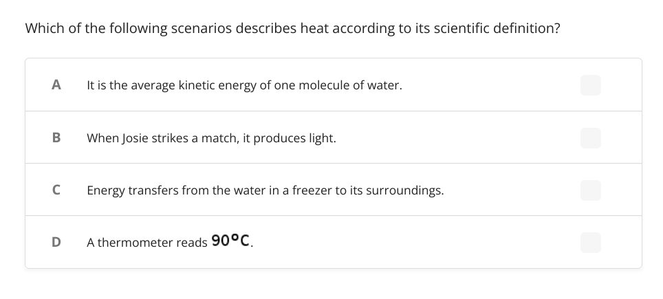 Which of the following scenarios describes heat according to its scientific definition?
A
It is the average kinetic energy of one molecule of water.
When Josie strikes a match, it produces light.
C
Energy transfers from the water in a freezer to its surroundings.
A thermometer reads 90°C.
