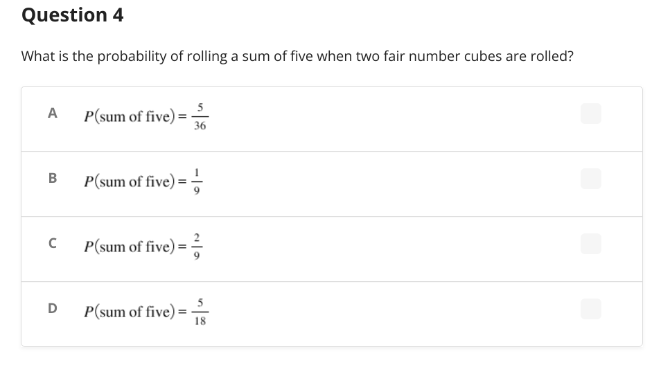 Question 4
What is the probability of rolling a sum of five when two fair number cubes are rolled?
5
A
P(sum of five) =
36
B
P(sum of five) ==
P(sum of five) =
P(sum of five) =
C
D
5
18