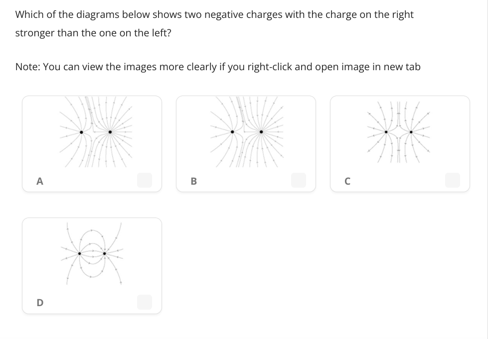 Which of the diagrams below shows two negative charges with the charge on the right
stronger than the one on the left?
Note: You can view the images more clearly if you right-click and open image in new tab
A
B
C
D
